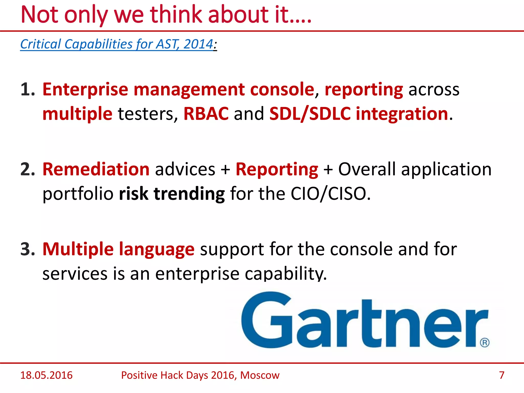 Critical Capabilities for AST, 2014:
1. Enterprise management console, reporting across
multiple testers, RBAC and SDL/SDLC integration.
2. Remediation advices + Reporting + Overall application
portfolio risk trending for the CIO/CISO.
3. Multiple language support for the console and for
services is an enterprise capability.
Not only we think about it….
18.05.2016 Positive Hack Days 2016, Moscow 7
 