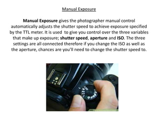 Manual Exposure
Manual Exposure gives the photographer manual control
automatically adjusts the shutter speed to achieve exposure specified
by the TTL meter. It is used to give you control over the three variables
that make up exposure; shutter speed, aperture and ISO. The three
settings are all connected therefore if you change the ISO as well as
the aperture, chances are you’ll need to change the shutter speed to.
 