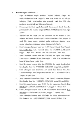 II. Data Dukungan Administrasi :
1. Rapat rekomendasi Bupati Morowali Provinsi Sulawesi Tengah No.
848/0165/ADPUM/4/2014 Tanggal 03 April 2014. Kepala PT. Rio Makmur
Indonesia. Untuk melaksanakan dan mengelola budi daya Ubi rajun
(singkong racun) di wilayah Kabupaten Morowali.
2. Notulen rapat tim teknis terpadu Pemerintah Daerah camat, Kepala Desa, dan
perusahaan PT. Rio Makmur tanggal 29 Maret 2014 bertempat di ruang rapat
Asisten-1.
3. Notulen Rapat tim Kepala Desa dan Perusahaan PT. Rio Makmur di Desa
Mandula Kecamatan Lembo Raya Kabupaten Morowali Utara, tanggal 16
April 2014 dalam rangka sosialisasi usaha perkebunan singkong racun
sebagai bahan baku pembuatan industry Bioetanol (𝐶2 𝐻2 𝑂𝐻).
4. Surat keterangan kesiapan lahan luas 13.000 Ha dari Kepala Desa Mandula
Kec. Lembo Raya Kab. Morowali Utara No. : 038/DM-KLR/IV/2014,
tanggal 11 April 2014. Diketahui ketua BPD dari camat Lembo Raya.
5. Surat Keterangan kesiapan lahan luas 12.000 Ha dari kepala Desa Doluppo
Karya Nomor : 040/KET/DK/IV/2014 tanggal 11 April 2014 yang diketahui
ketua BPD dan Camat Lembo Raya.
6. Surat Keterangan kesiapan lahan luas 15.000 Ha dari kepala desa Lorobulu
Kec. Bungku Barat No. : 048/108/DL-BB/IV/2014, tanggal 26 April 2014.
7. Surat keterangan lahan perkebunan dari Kepala Desa Bahoea Reko-Reko
Kecamatan Bungku Barat dengan luas 5.000 Ha. No : 525/53/BHR/IV/2014.
Tanggal 14 April 2014.
8. Surat keterangan ketersediaan lahan 17.000 Ha dari kepala desa Mepanga
Kec. Bungku Barat No. : 140/ISK/Up-BB/IV/2014, tanggal 26 April 2014.
9. Surat Keterangan kesiapan lahan 25.000 Ha, dari kepala desa Dampala Kec.
Bahodopi No. : 048/075/SK/DMPL/II/2014, tanggal 17 Februari 2014.
10. Surat Keterangan kesiapan lahan 25.000 Ha dari kepala desa Siumbatu Kec.
Bahodopi No. : 048/97/SK/SBT/III/2014, tanggal 17 Februari 2014.
11. Surat keterangan kesiapan lahan 10.000 Ha dari kepala desa Bahomakmur
Kec. Bahodopi No. : 480/098/BHMR/III/2014, tanggal 19 Maret 2014.
 