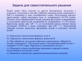 Задача для самостоятельного решения
Родий может быть отделен от других благородных металлов, с
помощью следующего способа. Образец порошка родия смешивают с
NaCl и нагревают в токе газообразного хлора. Полученный продукт
представляет собой некоторую соль А, содержащую 26,76% родия.
Остаток затем обрабатывают водой, раствор фильтруют и выпаривают
с получением кристаллов соединения В, содержащего 17,13% родия.
Кристаллы сушат при 120 ° С до постоянной массы (потеря массы
составляет 35,98%), а затем нагревают при 650 ° С. Полученный
твердый остаток тщательно промывают водой и получают чистый
родий.
а). Определить химическую формулу соли A.
б). Определить химическую формулу вещества В.
в). При обработке соли родия избытком сероводорода образуется
осадок соединения С. Последний имеет стехиометрический состав и
содержит 47,59% серы. Определить химический состав C.
г). Объясните, почему необходимо промывать твердый остаток,
полученный на последнем этапе?
д). Напишите химические уравнения вышеуказанных реакций.
19
 