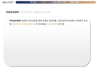 연구개요 | 관련연구 | 시스템 설계 및 구현 | 실험 및 결과
비정상트래픽 | 자기유사성 | ATMSim | AT-IDS
- 비정상트래픽: 일련의 연산과정을 통해 정해진 임계치를 기준으로하여 발생한 트래픽이 초과
해 비정상적인 작동을 했을 때, 이 트래픽을 비정상트래픽이라 함
 