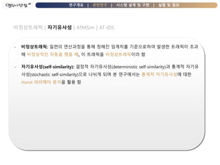 연구개요 | 관련연구 | 시스템 설계 및 구현 | 실험 및 결과
비정상트래픽 | 자기유사성 | ATMSim | AT-IDS
- 비정상트래픽: 일련의 연산과정을 통해 정해진 임계치를 기준으로하여 발생한 트래픽이 초과
해 비정상적인 작동을 했을 때, 이 트래픽을 비정상트래픽이라 함
- 자기유사성(self-similarity): 결정적 자기유사성(deterministic self-similarity)과 통계적 자기유
사성(stochastic self-similarity)으로 나뉘게 되며 본 연구에서는 통계적 자기유사성에 대한
Hurst 파라메터 분석을 활용 함
 