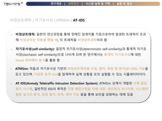 연구개요 | 관련연구 | 시스템 설계 및 구현 | 실험 및 결과
비정상트래픽 | 자기유사성 | ATMSim | AT-IDS
- 비정상트래픽: 일련의 연산과정을 통해 정해진 임계치를 기준으로하여 발생한 트래픽이 초과
해 비정상적인 작동을 했을 때, 이 트래픽을 비정상트래픽이라 함
- 자기유사성(self-similarity): 결정적 자기유사성(deterministic self-similarity)과 통계적 자기유
사성(stochastic self-similarity)으로 나뉘게 되며 본 연구에서는 통계적 자기유사성에 대한
Hurst 파라메터 분석을 활용 함
- ATMSim: 하둡과 자기유사성 기반의 비정상트래픽을 수집, 탐지, 측정 및 분석(AT-IDS) 기능을
갖고 있으며, 다양한 공격 tool을 탑재하여 실제 상황을 모의 실험할 수 있는 시뮬레이터이다.
- AT-IDS(Anmaly Teletraffic-Intrusion Detection System): ATMSim 상에서 개발된 자체 침임
탐지 시스템, 일반적인 IDS의 목적은 각종 해킹수법을 자체 내장, 네트워크 모니터링, 시스템의
활동 실시간 분석, 침입 탐지, 추적, 제어 기능 등을 통해 보안을 강화하는 데에 있음
 