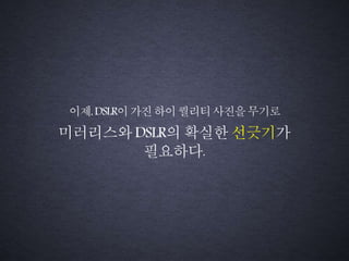 미러리스와 DSLR의 확실한 선긋기가
필요하다.
이제,DSLR이가진하이퀄리티사진을무기로
 