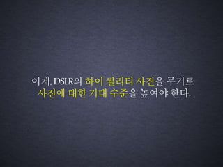 이제, DSLR의 하이퀄리티 사진을무기로
사진에 대한기대 수준을높여야 한다.
 