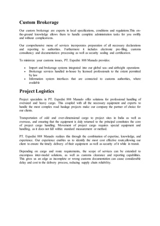Custom Brokerage
Our custom brokerage are experts in local specifications, conditions and regulations.This on-
the-ground knowledge allows them to handle complete administration tasks for you swiftly
and without complications.
Our comprehensive menu of services incorporates preparation of all necessary declarations
and reporting to authorities. Furthermore it includes electronic pre-filing, customs
consultancy and documentation processing as well as security sealing and certification.
To minimize your customs issues, PT. Expedisi 888 Manado provides:
 Import and brokerage systems integrated into our global sea- and airfreight operations
 Brokerage services handled in-house by licensed professionals to the extent permitted
by law
 Information system interfaces that are connected to customs authorities, where
available
Project Logistics
Project specialists in PT. Expedisi 888 Manado offer solutions for professional handling of
oversized and heavy cargo. This coupled with all the necessary equipment and experts to
handle the most complex road haulage projects make our company the partner of choice for
our clients.
Transportation of odd and over-dimensional cargo to project sites in India as well as
overseas, and ensuring that the equipment is duly returned to the principal constitutes the core
of project cargo handling. Movement of project cargo requires special equipment and
handling, as it does not fall within standard measurement or method.
PT. Expedisi 888 Manado realizes this through the combination of expertise, knowledge, and
experience. Our experience enables us to identify the most cost effective route,allowing our
client to ensure the timely delivery of their equipment as well as security of it while in transit.
Depending on cargo and route requirements, the scope of services can be extended to
encompass inter-modal solutions, as well as customs clearance and reporting capabilities.
This gives us an edge as incomplete or wrong customs documentation can cause considerable
delay and cost to the delivery process, reducing supply chain reliability.
 