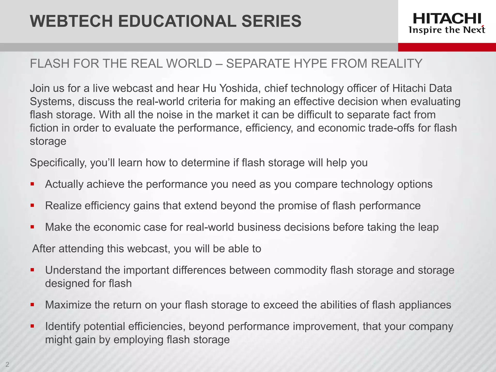 WEBTECH EDUCATIONAL SERIES
FLASH FOR THE REAL WORLD – SEPARATE HYPE FROM REALITY
Join us for a live webcast and hear Hu Yoshida, chief technology officer of Hitachi Data
Systems, discuss the real-world criteria for making an effective decision when evaluating
flash storage. With all the noise in the market it can be difficult to separate fact from
fiction in order to evaluate the performance, efficiency, and economic trade-offs for flash
storage
Specifically, you’ll learn how to determine if flash storage will help you
 Actually achieve the performance you need as you compare technology options

 Realize efficiency gains that extend beyond the promise of flash performance
 Make the economic case for real-world business decisions before taking the leap
After attending this webcast, you will be able to
 Understand the important differences between commodity flash storage and storage
designed for flash
 Maximize the return on your flash storage to exceed the abilities of flash appliances
 Identify potential efficiencies, beyond performance improvement, that your company
might gain by employing flash storage

 