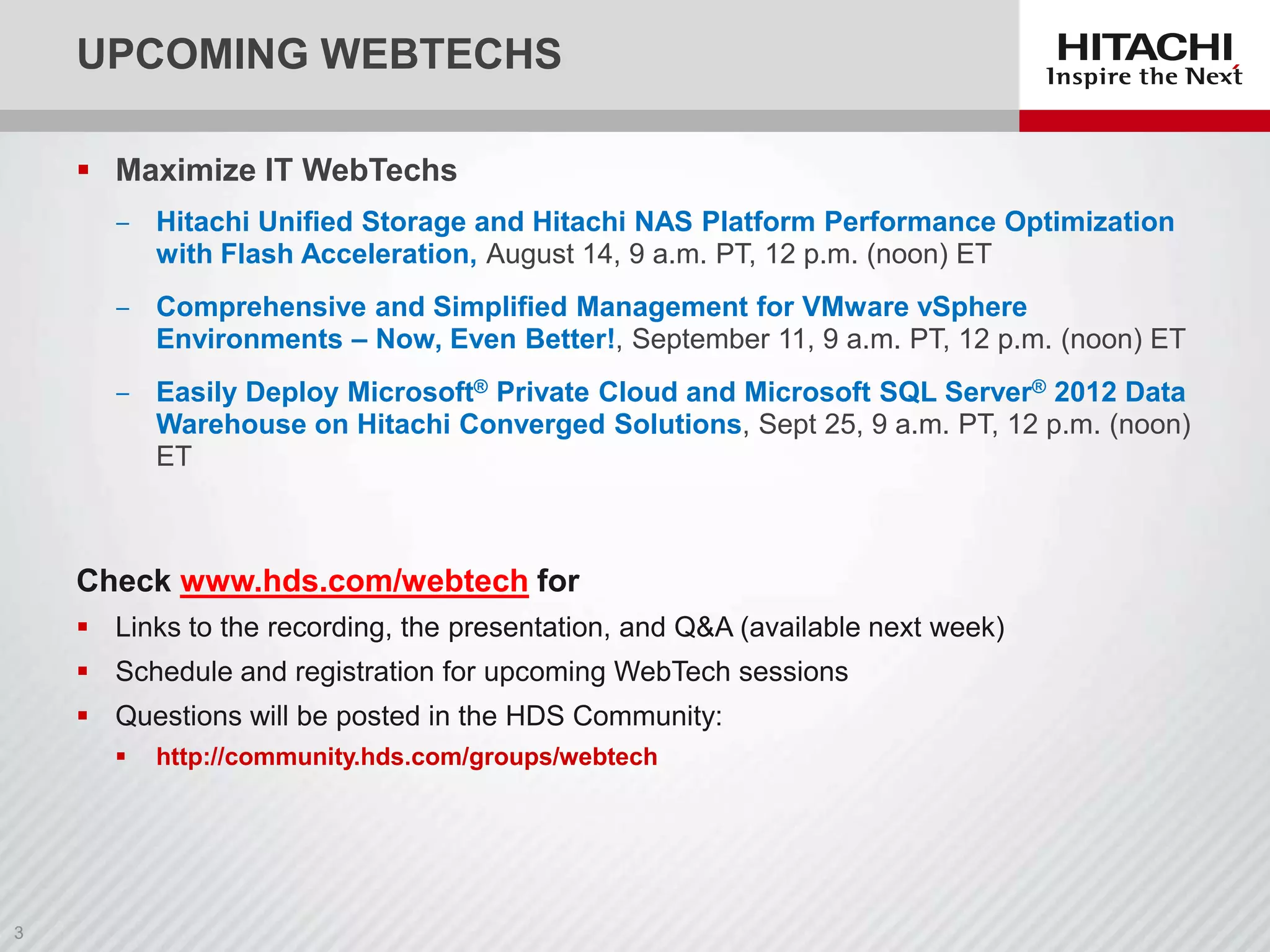 UPCOMING WEBTECHS
 Maximize IT WebTechs
‒ Hitachi Unified Storage and Hitachi NAS Platform Performance Optimization
with Flash Acceleration, August 14, 9 a.m. PT, 12 p.m. (noon) ET
‒ Comprehensive and Simplified Management for VMware vSphere
Environments – Now, Even Better!, September 11, 9 a.m. PT, 12 p.m. (noon) ET
‒ Easily Deploy Microsoft® Private Cloud and Microsoft SQL Server® 2012 Data
Warehouse on Hitachi Converged Solutions, Sept 25, 9 a.m. PT, 12 p.m. (noon)
ET

Check www.hds.com/webtech for
 Links to the recording, the presentation, and Q&A (available next week)
 Schedule and registration for upcoming WebTech sessions
 Questions will be posted in the HDS Community:


http://community.hds.com/groups/webtech

 