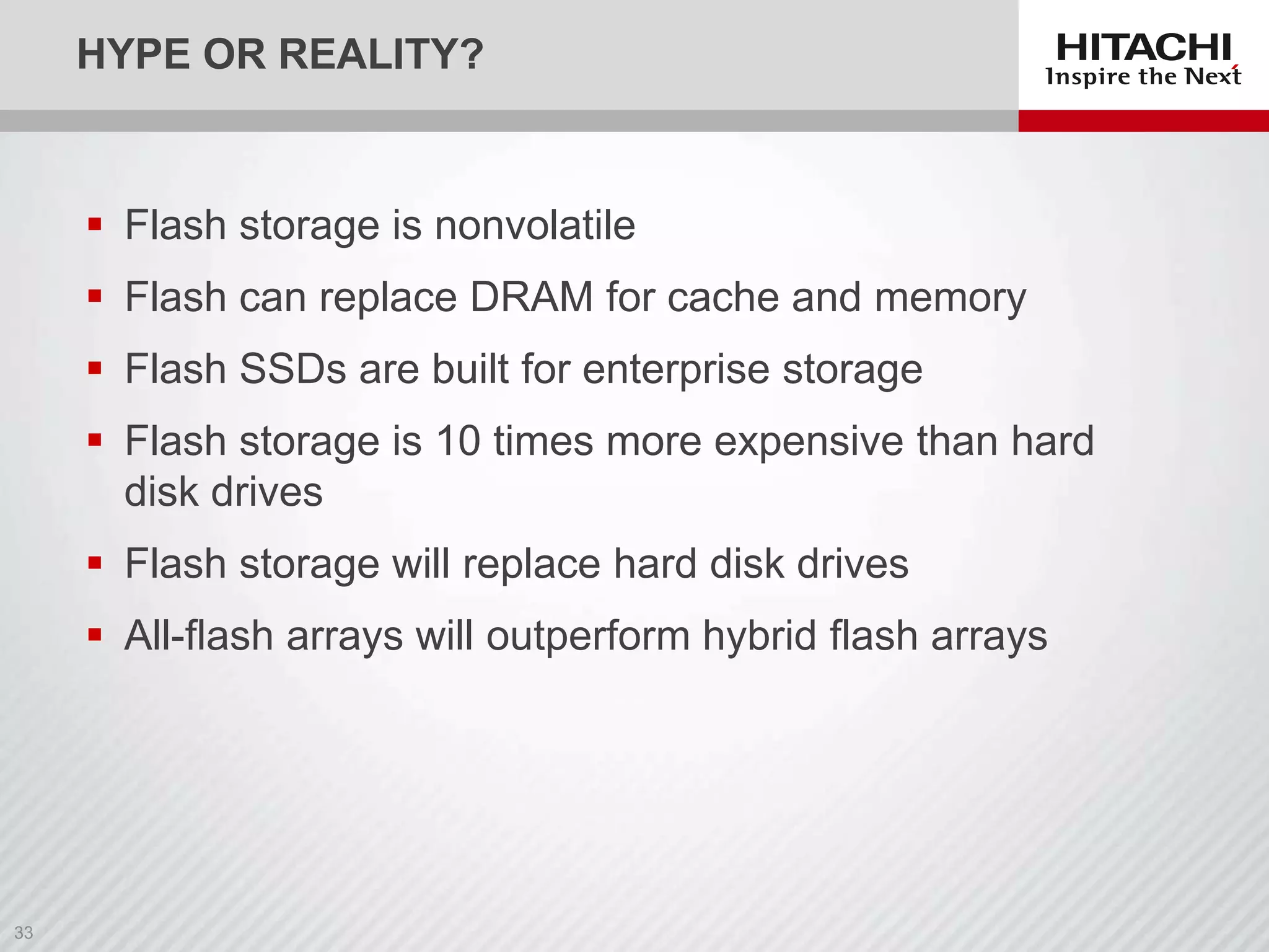 HYPE OR REALITY?

 Flash storage is nonvolatile

 Flash can replace DRAM for cache and memory
 Flash SSDs are built for enterprise storage
 Flash storage is 10 times more expensive than hard
disk drives
 Flash storage will replace hard disk drives
 All-flash arrays will outperform hybrid flash arrays

 