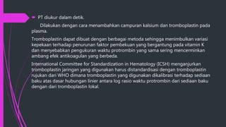  PT diukur dalam detik.
Dilakukan dengan cara menambahkan campuran kalsium dan tromboplastin pada
plasma.
Tromboplastin dapat dibuat dengan berbagai metoda sehingga menimbulkan variasi
kepekaan terhadap penurunan faktor pembekuan yang bergantung pada vitamin K
dan menyebabkan pengukuran waktu protrombin yang sama sering mencerminkan
ambang efek antikoagulan yang berbeda.
International Committee for Standardization in Hematology (ICSH) menganjurkan
tromboplastin jaringan yang digunakan harus distandardisasi dengan tromboplastin
rujukan dari WHO dimana tromboplastin yang digunakan dikalibrasi terhadap sediaan
baku atas dasar hubungan linier antara log rasio waktu protrombin dari sediaan baku
dengan dari tromboplastin lokal.
 