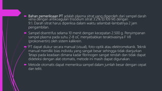  Bahan pemeriksaan PT adalah plasma sitrat yang diperoleh dari sampel darah
vena dengan antikoagulan trisodium sitrat 3.2% (0.109 M) dengan
9:1. Darah sitrat harus diperiksa dalam waktu selambat-lambatnya 2 jam
pengambilan.
 Sampel disentrifus selama 10 menit dengan kecepatan 2.500 g. Penyimpanan
sampel plasma pada suhu 2-8 oC menyebabkan teraktivasinya F VII
(prokonvertin) oleh sistem kalikrein.
 PT dapat diukur secara manual (visual), foto-optik atau elektromekanik. Teknik
manual memiliki bias individu yang sangat besar sehingga tidak dianjurkan
Tetapi pada keadaan dimana kadar fibrinogen sangat rendah dan tidak dapat
dideteksi dengan alat otomatis, metode ini masih dapat digunakan.
 Metode otomatis dapat memeriksa sampel dalam jumlah besar dengan cepat
dan teliti.
 