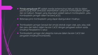  Prinsip pengukuran PT adalah menilai terbentuknya bekuan bila ke dalam
plasma yang telah diinkubasi ditambahkan campuran tromboplastin jaringan
dan ion kalsium. Reagen yang digunakan adalah kalsium tromboplastin, yaitu
tromboplastin jaringan dalam larutan(CaCl2).
 Beberapa jenis tromboplastin yang dapat dipergunakan misalnya :
 Tromboplastin jaringan berasal dari emulsi ekstrak organ otak, paru atau otak
dan paru dari kelinci dalam larutan CaCl2 dengan pengawet sodium azida
(misalnya Neoplastine CI plus)
 Tromboplastin jaringan dari plasenta manusia dalam larutan CaCl2 dan
pengawet (misalnyaThromborelS)
 