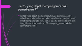 Faktor yang dapat mempengaruhi hasil
pemeriksaan PT
 Faktor yang dapat mempengaruhi hasil pemeriksaan PT
adalah sampel darah membeku, membiarkan sampel darah
sitrat disimpan pada suhu kamar selama beberapa jam, diet
tinggi lemak (pemendekan PT) dan penggunaan alkohol
(pemanjangan PT)
 