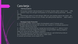 Cara kerja :
- Membuat plasma
1) Dimasukkan kedalam tabung bergaris 0,5 ml darah, larutkan dalam natrium sitrat 3,8%
2) Lakukan fungsi vena dengan memasukkan 4,5 ml darah ke tabung tadi lewat dinding
tabung.
3) Disentrifugasi selama 20 menit dengan 3000 rpm, dan pisahkan plasma dan darah, jika
tidak langsung diperiksa simpan di suhu rendah, dan paling lambat diperiksa dalam waktu 2
jam.
-Penetapan Kadar Protrombin
1) Hangatkan sejumlah volume reagen thromboplastin pada 37 derajat celcius
2) Beri label tabung test (sampel dan kontrol), dan masukan 0.1 ml sampel ataukontrol
kedalam tabung yang sesuai.
3) Inkubasi masing-masing tabung ( sampel dan kontrol) pada 37 oC selama 2 menit
4) Tambahkan 0.2 larutan reagen thromboplastin hangat kedalam tabung yangberisi
diatas dan secara bersamaan jalankan stopwatch.
5) Tabung digoyang dan perhatikan terbentuknya bekuan, saat terbentuknya bekuan
fibrin) stopwatch dihentikan dan catat waktu ( dalam detik).
6) Lakukan pemeriksaan secara duplo( Px-2x)
 