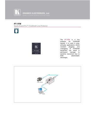 PT-1FW
Spark-Guard Pro™ FireWire® Line Protector




                                            The PT-1FW is a line
                                            protector    for    FireWire®
                                            signals. It is used in plug-
                                            and-play applications where
                                            constant     plugging      and
                                            unplugging of FireWire®
                                            equipment can result in
                                            permanent       damage       to
                                            sensitive equipment due to
                                            ESD              (electrostatic
                                            discharge).
 