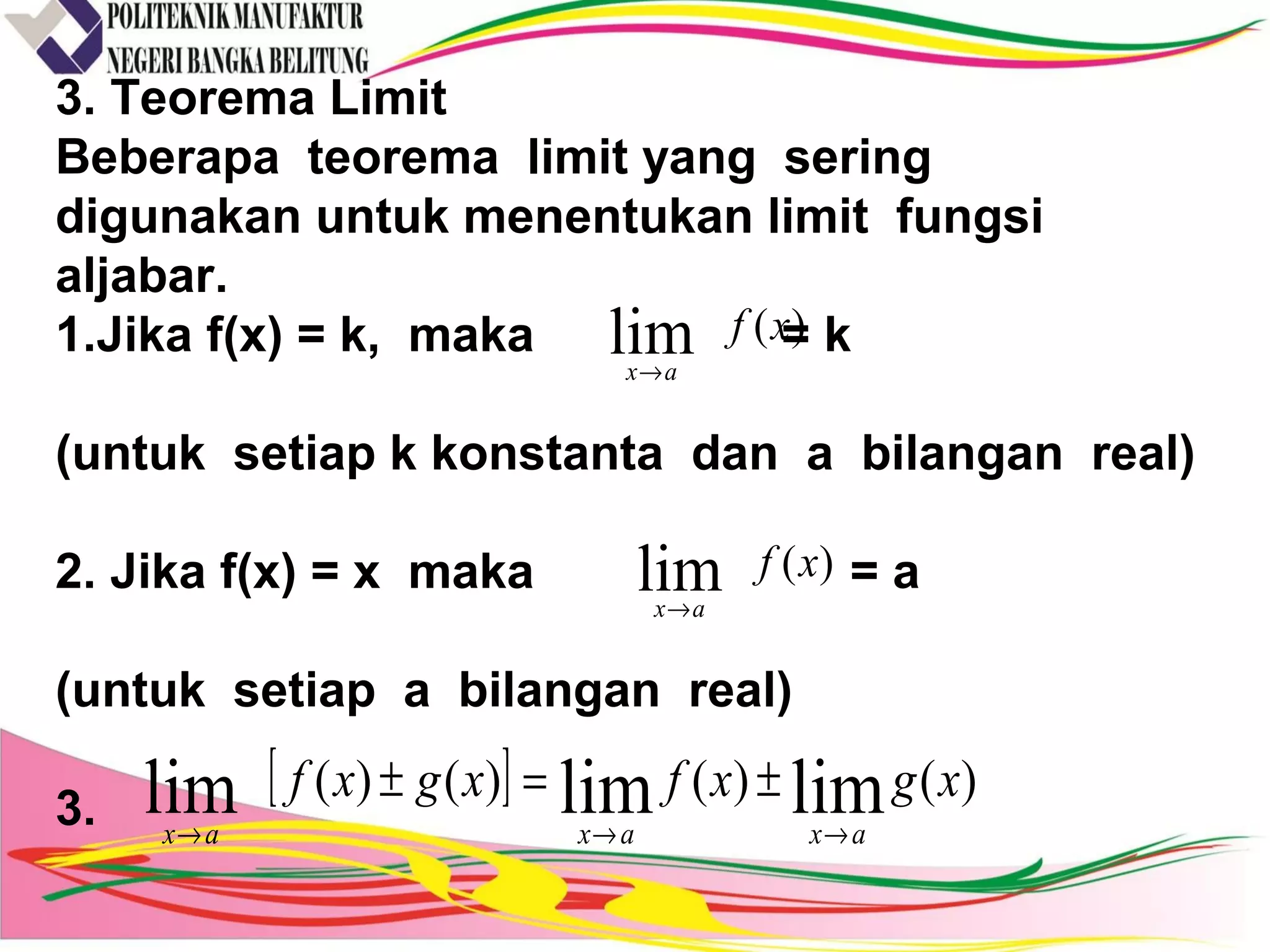 3. Teorema Limit
Beberapa teorema limit yang sering
digunakan untuk menentukan limit fungsi
aljabar.
1.Jika f(x) = k, maka = k
(untuk setiap k konstanta dan a bilangan real)
2. Jika f(x) = x maka = a
(untuk setiap a bilangan real)
3.
)(lim xf
ax→
)(lim xf
ax→
[ ] )()()()( limlimlim xgxfxgxf
axaxax →→→
±=±
 