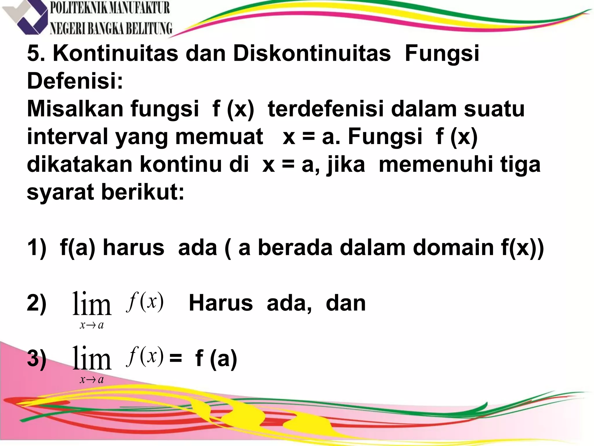 5. Kontinuitas dan Diskontinuitas Fungsi
Defenisi:
Misalkan fungsi f (x) terdefenisi dalam suatu
interval yang memuat x = a. Fungsi f (x)
dikatakan kontinu di x = a, jika memenuhi tiga
syarat berikut:
1) f(a) harus ada ( a berada dalam domain f(x))
2) Harus ada, dan
3) = f (a)
)(lim xf
ax→
)(lim xf
ax→
 
