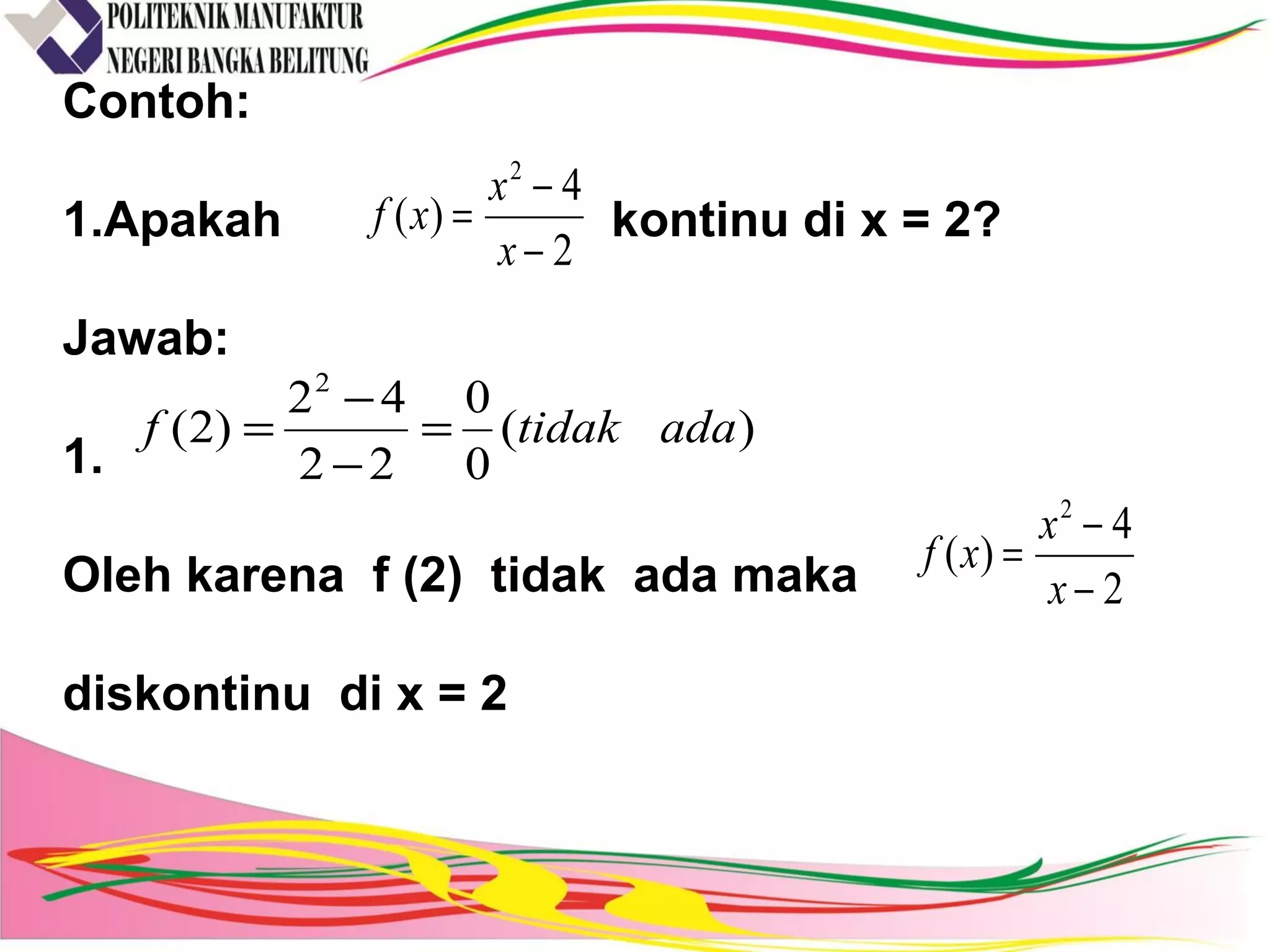 Contoh:
1.Apakah kontinu di x = 2?
Jawab:
1.
Oleh karena f (2) tidak ada maka
diskontinu di x = 2
2
4
)(
2
−
−
=
x
x
xf
)(
0
0
22
42
)2(
2
adatidakf =
−
−
=
2
4
)(
2
−
−
=
x
x
xf
 
