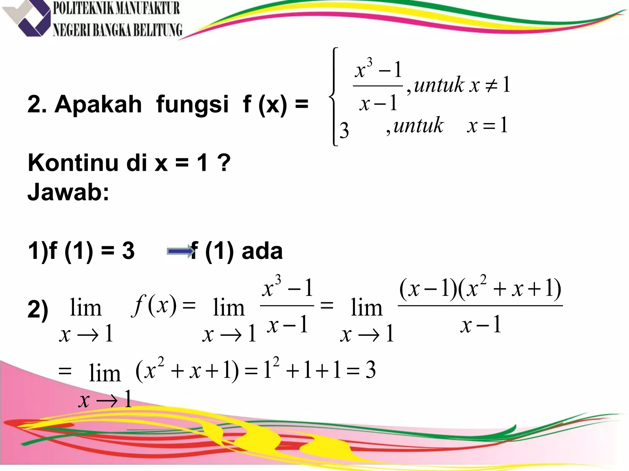 2. Apakah fungsi f (x) =
Kontinu di x = 1 ?
Jawab:
1)f (1) = 3 f (1) ada
2)





=
≠
−
−
1,
1,
1
1
3
3
xuntuk
xuntuk
x
x
3111)1(lim
1
1
)1)(1(
lim
11
1
lim
1
)(lim
1
22
23
=++=++
→
=
−
++−
→
=
−
−
→
=
→
xx
x
x
xxx
xx
x
x
xf
x
 