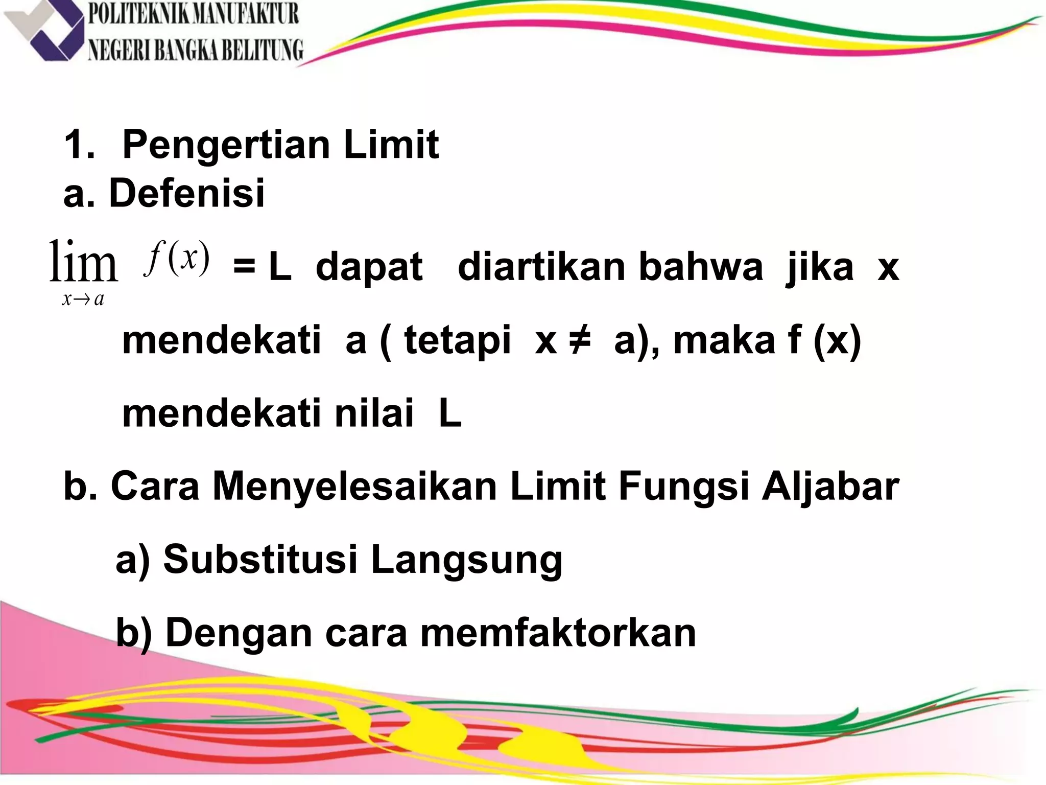 1. Pengertian Limit
a. Defenisi
= L dapat diartikan bahwa jika x
mendekati a ( tetapi x ≠ a), maka f (x)
mendekati nilai L
b. Cara Menyelesaikan Limit Fungsi Aljabar
a) Substitusi Langsung
b) Dengan cara memfaktorkan
)(lim xf
ax→
 