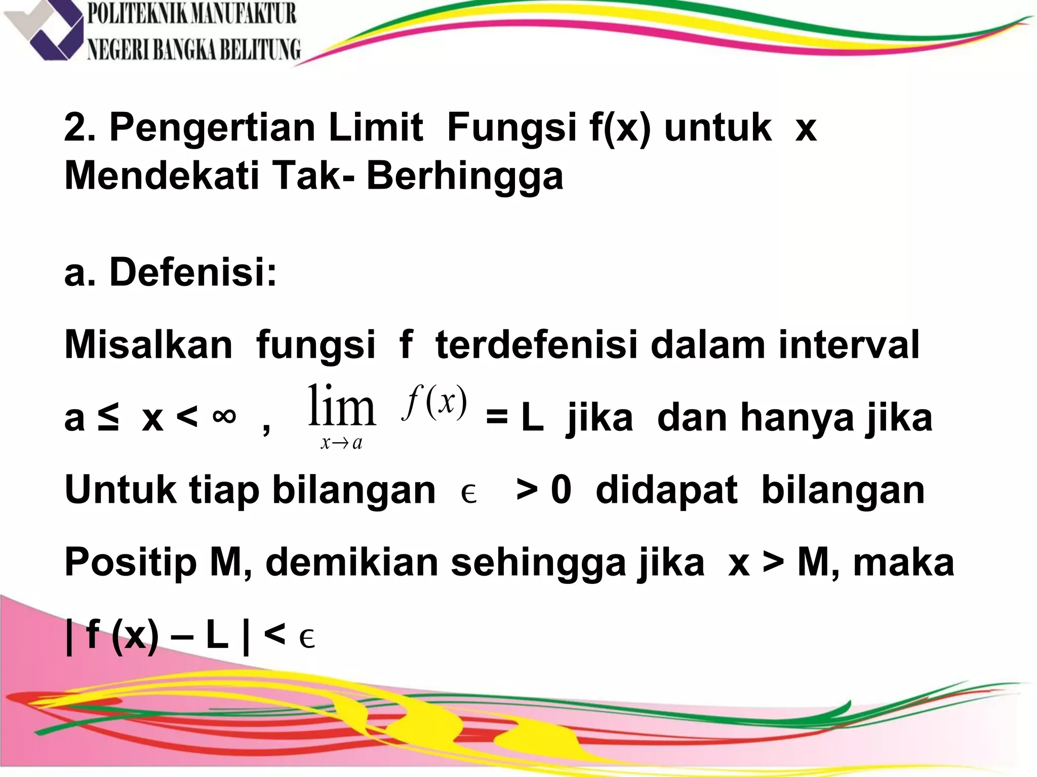 2. Pengertian Limit Fungsi f(x) untuk x
Mendekati Tak- Berhingga
a. Defenisi:
Misalkan fungsi f terdefenisi dalam interval
a ≤ x < ∞ , = L jika dan hanya jika
Untuk tiap bilangan ϵ > 0 didapat bilangan
Positip M, demikian sehingga jika x > M, maka
| f (x) – L | < ϵ
)(lim xf
ax→
 