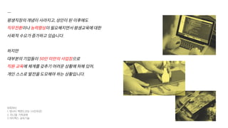 —
평생직장의 개념이 사라지고, 성인이 된 이후에도
직무전환이나 능력향상이 필요해지면서 평생교육에 대한
사회적 수요가 증가하고 있습니다.
하지만
대부분의 기업들이 50인 미만의 사업장으로
직원 교육에 체계를 갖추기 어려운 상황에 쳐해 있어,
개인 스스로 발전을 도모해야 하는 상황입니다.
위쪽부터
1. 텐시티 백엔드코딩 (사진무관)
2. 라니엘 가죽공예
3 아티팩스 금속기술
 