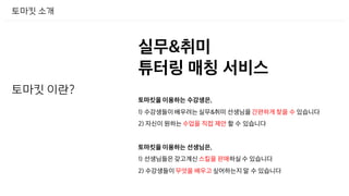 토마킷 소개
토마킷 이란?
실무&취미
튜터링 매칭 서비스
토마킷을 이용하는 수강생은,
1) 수강생들이 배우려는 실무&취미 선생님을 간편하게 찾을 수 있습니다
2) 자신이 원하는 수업을 직접 제안 할 수 있습니다
토마킷을 이용하는 선생님은,
1) 선생님들은 갖고계신 스킬을 판매하실 수 있습니다
2) 수강생들이 무엇을 배우고 싶어하는지 알 수 있습니다
 