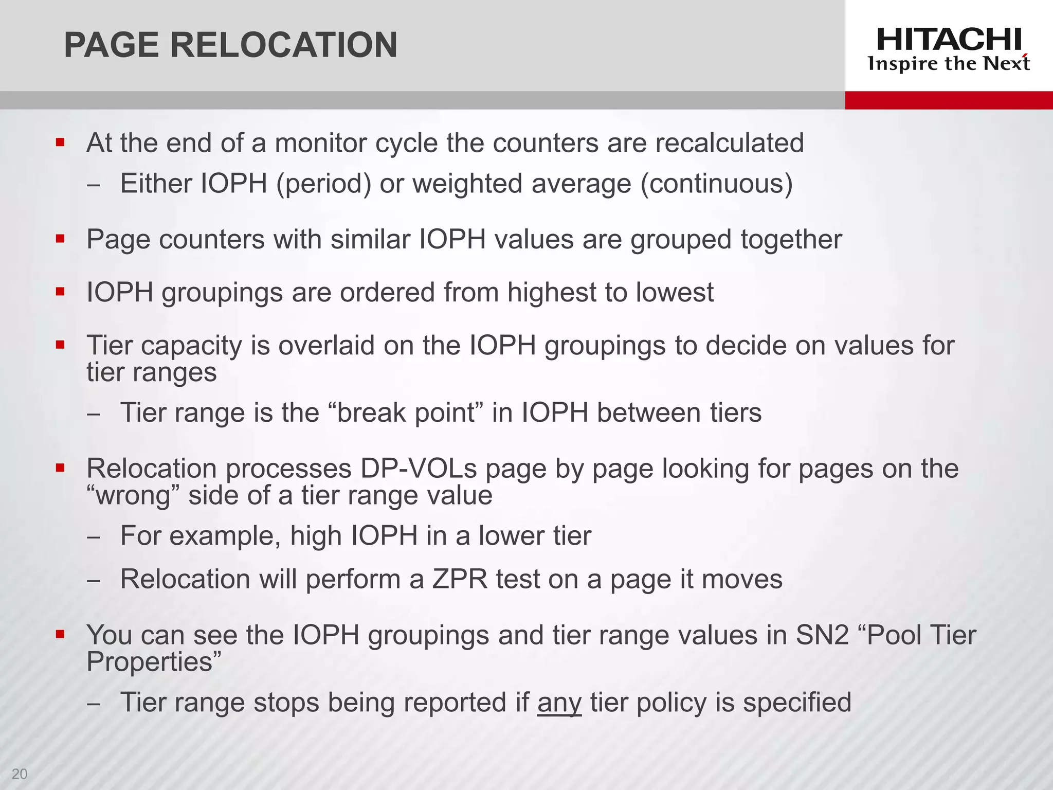 PAGE RELOCATION
 At the end of a monitor cycle the counters are recalculated
‒ Either IOPH (period) or weighted average (continuous)
 Page counters with similar IOPH values are grouped together

 IOPH groupings are ordered from highest to lowest
 Tier capacity is overlaid on the IOPH groupings to decide on values for
tier ranges
‒ Tier range is the “break point” in IOPH between tiers

 Relocation processes DP-VOLs page by page looking for pages on the
“wrong” side of a tier range value
‒ For example, high IOPH in a lower tier
‒ Relocation will perform a ZPR test on a page it moves

 You can see the IOPH groupings and tier range values in SN2 “Pool Tier
Properties”
‒ Tier range stops being reported if any tier policy is specified

 