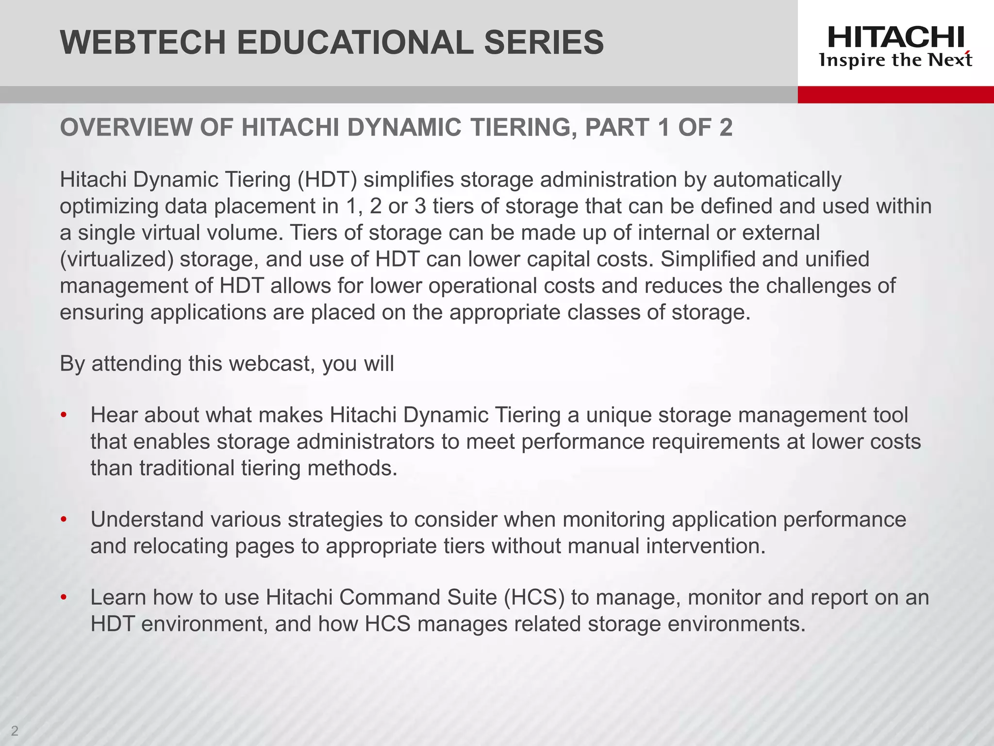 WEBTECH EDUCATIONAL SERIES
OVERVIEW OF HITACHI DYNAMIC TIERING, PART 1 OF 2
Hitachi Dynamic Tiering (HDT) simplifies storage administration by automatically
optimizing data placement in 1, 2 or 3 tiers of storage that can be defined and used within
a single virtual volume. Tiers of storage can be made up of internal or external
(virtualized) storage, and use of HDT can lower capital costs. Simplified and unified
management of HDT allows for lower operational costs and reduces the challenges of
ensuring applications are placed on the appropriate classes of storage.
By attending this webcast, you will
•

Hear about what makes Hitachi Dynamic Tiering a unique storage management tool
that enables storage administrators to meet performance requirements at lower costs
than traditional tiering methods.

•

Understand various strategies to consider when monitoring application performance
and relocating pages to appropriate tiers without manual intervention.

•

Learn how to use Hitachi Command Suite (HCS) to manage, monitor and report on an
HDT environment, and how HCS manages related storage environments.

 