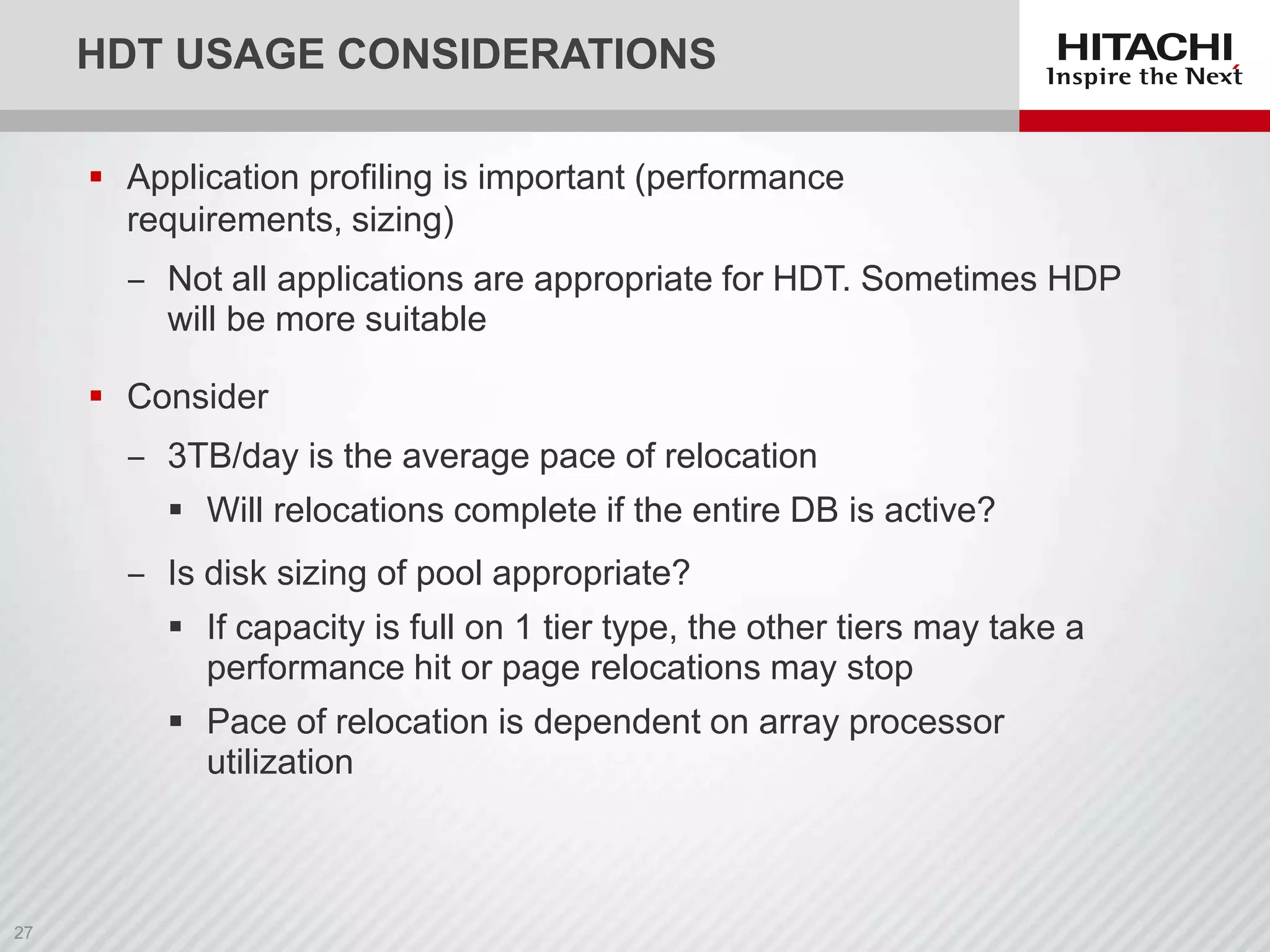 HDT USAGE CONSIDERATIONS
 Application profiling is important (performance
requirements, sizing)

‒ Not all applications are appropriate for HDT. Sometimes HDP
will be more suitable
 Consider
‒ 3TB/day is the average pace of relocation
 Will relocations complete if the entire DB is active?
‒ Is disk sizing of pool appropriate?
 If capacity is full on 1 tier type, the other tiers may take a
performance hit or page relocations may stop

 Pace of relocation is dependent on array processor
utilization

 