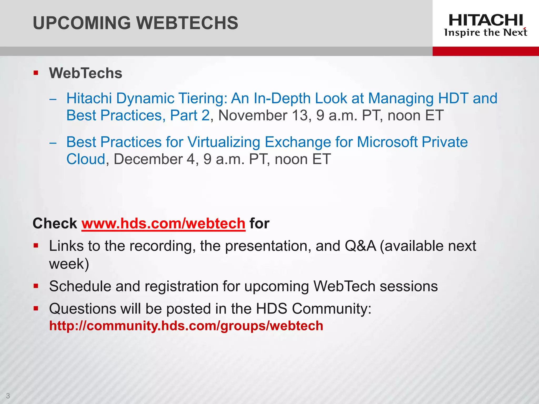 UPCOMING WEBTECHS
 WebTechs
‒ Hitachi Dynamic Tiering: An In-Depth Look at Managing HDT and
Best Practices, Part 2, November 13, 9 a.m. PT, noon ET

‒ Best Practices for Virtualizing Exchange for Microsoft Private
Cloud, December 4, 9 a.m. PT, noon ET

Check www.hds.com/webtech for
 Links to the recording, the presentation, and Q&A (available next
week)
 Schedule and registration for upcoming WebTech sessions
 Questions will be posted in the HDS Community:
http://community.hds.com/groups/webtech

 