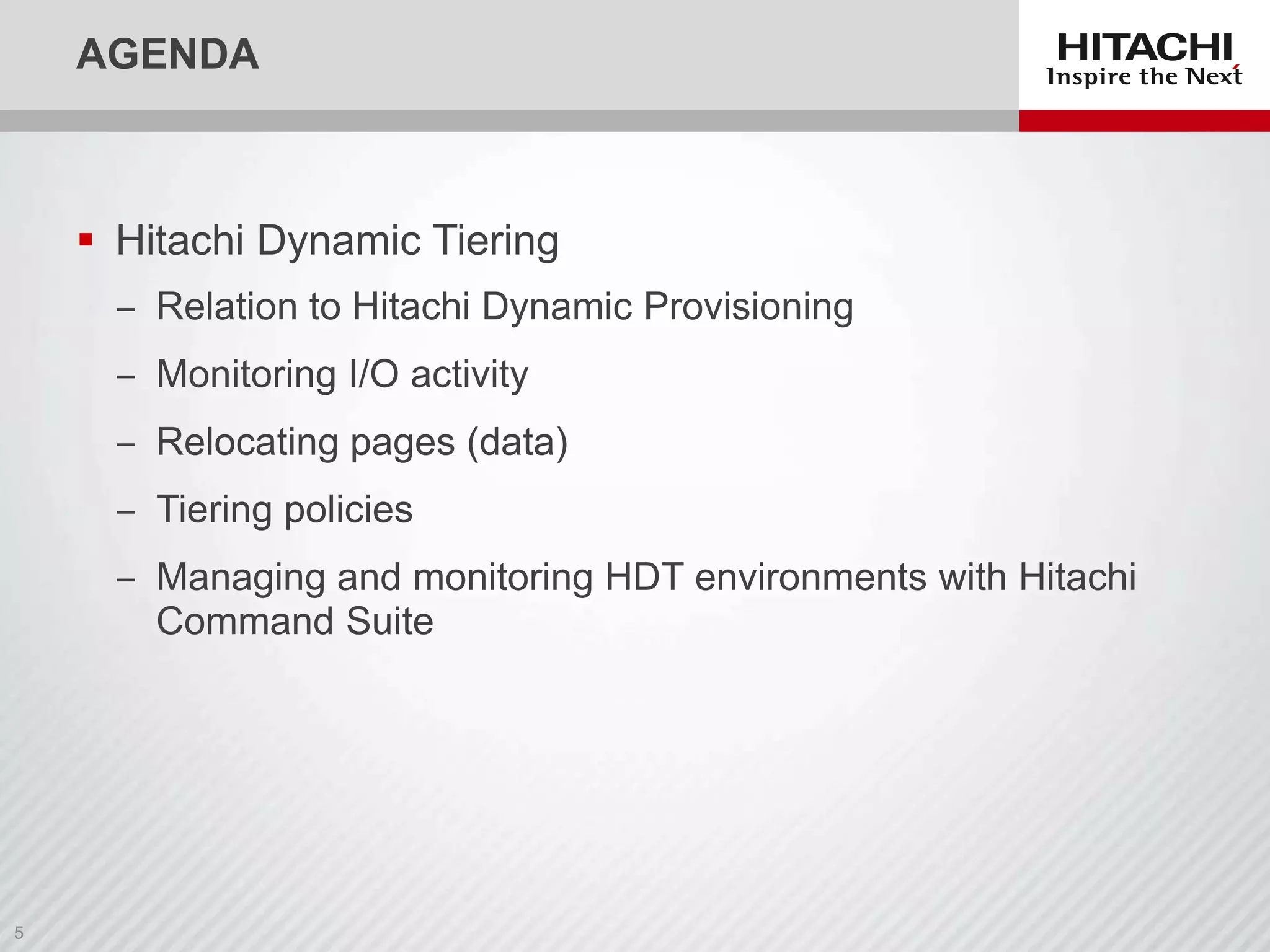 AGENDA

 Hitachi Dynamic Tiering
‒ Relation to Hitachi Dynamic Provisioning
‒ Monitoring I/O activity
‒ Relocating pages (data)
‒ Tiering policies
‒ Managing and monitoring HDT environments with Hitachi
Command Suite

 
