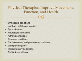 
Physical Therapists Improve Movement,
Function, and Health
• Orthopedic conditions
• Joint and soft-tissue injuries
• Sports injuries
• Neurologic conditions
• Arthritic conditions
• Systemic conditions
• Cardiovascular and pulmonary conditions
• Workplace injuries
• Integumentary conditions
• Pediatric conditions
 