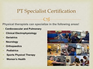 
Physical therapists can specialize in the following areas!
▪ Cardiovascular and Pulmonary
▪ Clinical Electrophysiology
▪ Geriatrics
▪ Neurology
▪ Orthopaedics
▪ Pediatrics
▪ Sports Physical Therapy
▪ Women's Health
PT Specialist Certification
 