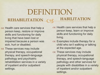 
DEFINITION
REHABILITATION
 Health care services that help a
person keep, restore or improve
skills and functioning for daily
living that have been lost or
impaired because a person was
sick, hurt or disabled.
 These services may include
physical therapy, occupational
therapy, and speech-language
pathology and psychiatric
rehabilitation services in a variety
of inpatient and/or outpatient
settings.
HABILITATION
 Health care services that help a
person keep, learn or improve
skills and functioning for daily
living.
 Examples include therapy for a
child who isn’t walking or talking
at the expected age.
 These services may include
physical therapy, occupational
therapy, and speech-language
pathology and other services for
people with disabilities in a variety
of inpatient and/or outpatient
settings.
 