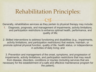 
Generally, rehabilitative services as they pertain to physical therapy may include:
1. Diagnosis, prognosis, and management of impairments, activity limitations,
and participation restrictions to enhance optimal health, performance, and
quality of life;
2. Skilled interventions to address functioning and disabilities (e.g., impairments,
activity limitations, and participation restrictions) that restore, maintain, or
promote optimal physical function, quality of life, health status, or independence
in activities of daily living; and
3. Prevention and management of the onset, symptoms, and progression of
impairments, activity limitations, and participation restrictions that may result
from disease, disorders, conditions or injuries (including services that are
necessary for the establishment of a safe and effective maintenance program for
the patient).
Rehabilitation Principles:
 