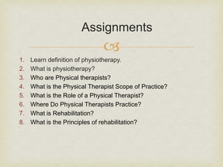 
1. Learn definition of physiotherapy.
2. What is physiotherapy?
3. Who are Physical therapists?
4. What is the Physical Therapist Scope of Practice?
5. What is the Role of a Physical Therapist?
6. Where Do Physical Therapists Practice?
7. What is Rehabilitation?
8. What is the Principles of rehabilitation?
Assignments
 