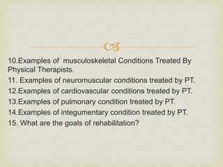 
10.Examples of musculoskeletal Conditions Treated By
Physical Therapists.
11. Examples of neuromuscular conditions treated by PT.
12.Examples of cardiovascular conditions treated by PT.
13.Examples of pulmonary condition treated by PT.
14.Examples of integumentary condition treated by PT.
15. What are the goals of rehabilitation?
 