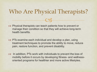 
 Physical therapists can teach patients how to prevent or
manage their condition so that they will achieve long-term
health benefits.
 PTs examine each individual and develop a plan, using
treatment techniques to promote the ability to move, reduce
pain, restore function, and prevent disability.
 In addition, PTs work with individuals to prevent the loss of
mobility before it occurs by developing fitness- and wellness-
oriented programs for healthier and more active lifestyles.
Who Are Physical Therapists?
 