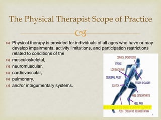 
 Physical therapy is provided for individuals of all ages who have or may
develop impairments, activity limitations, and participation restrictions
related to conditions of the
 musculoskeletal,
 neuromuscular,
 cardiovascular,
 pulmonary,
 and/or integumentary systems.
The Physical Therapist Scope of Practice
 