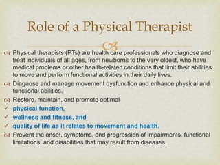 
 Physical therapists (PTs) are health care professionals who diagnose and
treat individuals of all ages, from newborns to the very oldest, who have
medical problems or other health-related conditions that limit their abilities
to move and perform functional activities in their daily lives.
 Diagnose and manage movement dysfunction and enhance physical and
functional abilities.
 Restore, maintain, and promote optimal
 physical function,
 wellness and fitness, and
 quality of life as it relates to movement and health.
 Prevent the onset, symptoms, and progression of impairments, functional
limitations, and disabilities that may result from diseases.
Role of a Physical Therapist
 