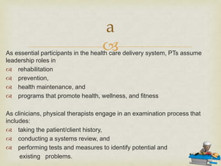 
As essential participants in the health care delivery system, PTs assume
leadership roles in
 rehabilitation
 prevention,
 health maintenance, and
 programs that promote health, wellness, and fitness
As clinicians, physical therapists engage in an examination process that
includes:
 taking the patient/client history,
 conducting a systems review, and
 performing tests and measures to identify potential and
existing problems.
a
 