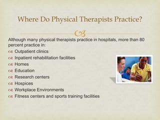 
Although many physical therapists practice in hospitals, more than 80
percent practice in:
 Outpatient clinics
 Inpatient rehabilitation facilities
 Homes
 Education
 Research centers
 Hospices
 Workplace Environments
 Fitness centers and sports training facilities
Where Do Physical Therapists Practice?
 