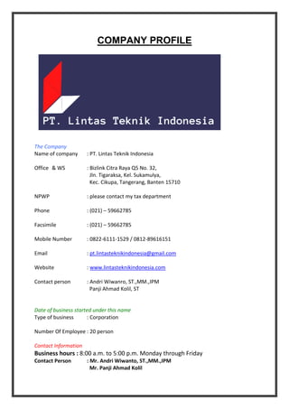 COMPANY PROFILE
The Company
Name of company : PT. Lintas Teknik Indonesia
Office & WS : Bizlink Citra Raya Q5 No. 32,
Jln. Tigaraksa, Kel. Sukamulya,
Kec. Cikupa, Tangerang, Banten 15710
NPWP : please contact my tax department
Phone : (021) – 59662785
Facsimile : (021) – 59662785
Mobile Number : 0822-6111-1529 / 0812-89616151
Email : pt.lintasteknikindonesia@gmail.com
Website : www.lintasteknikindonesia.com
Contact person : Andri Wiwanro, ST.,MM.,IPM
Panji Ahmad Kolil, ST
Date of business started under this name
Type of business : Corporation
Number Of Employee : 20 person
Contact Information
Business hours : 8:00 a.m. to 5:00 p.m. Monday through Friday
Contact Person : Mr. Andri Wiwanto, ST.,MM.,IPM
Mr. Panji Ahmad Kolil
 