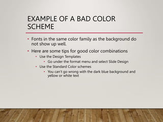 EXAMPLE OF A BAD COLOR
SCHEME
• Fonts in the same color family as the background do
not show up well.
• Here are some tips for good color combinations
• Use the Design Templates
• Go under the format menu and select Slide Design
• Use the Standard Color schemes
• You can’t go wrong with the dark blue background and
yellow or white text
 