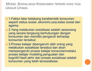  1.Faktor latar belakang karakteristik konsumen
seperti status sosial ,ekonomi,usia,kelas sosial dan
agama.
 2.Yang melakukan sosialisasi adalah seseorang
yang secara langsung berhubungan dengan
konsumen dan memiliki pengaruh terhadap
konsumen tersebut.
 3.Proses belajar dipengaruhi oleh orang yang
melakukan sosialisasi tersebut dan akan
mempengaruhi proses belajar konsumenmelalui
proses belajar modeling,penguatan dan
kognitif.Hasil akhir dari proses sosialisasi adalah
konsumen yang telah tersosialisasi.
 