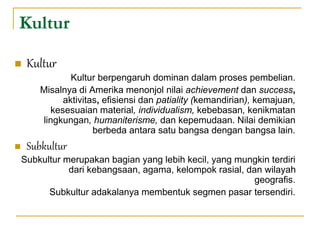 Kultur
 Kultur
Kultur berpengaruh dominan dalam proses pembelian.
Misalnya di Amerika menonjol nilai achievement dan success,
aktivitas, efisiensi dan patiality (kemandirian), kemajuan,
kesesuaian material, individualism, kebebasan, kenikmatan
lingkungan, humaniterisme, dan kepemudaan. Nilai demikian
berbeda antara satu bangsa dengan bangsa lain.
 Subkultur
Subkultur merupakan bagian yang lebih kecil, yang mungkin terdiri
dari kebangsaan, agama, kelompok rasial, dan wilayah
geografis.
Subkultur adakalanya membentuk segmen pasar tersendiri.
 