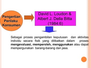 David L. Loudon &
Albert J. Della Bitta
(1984:6)
Pengertian
Perilaku
Konsumen
Sebagai proses pengambilan keputusan dan aktivitas
individu secara fisik yang dilibatkan dalam proses
mengevaluasi, memperoleh, menggunakan atau dapat
mempergunakan barang-barang dan jasa.
 