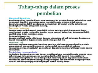 Tahap-tahap dalam proses
pembelian
 Mengenali kebuthan
konsumen akan membeli jenis apa barang atau produk dengan kebutuhan saat
ini,sangat dsedikit konsumen yang membeli suatu produk untuk masa
depan.konsumen lebih cenderung memuaskan dir untuk waktu sekarang di
bandingkan waktu yang akan datang.
 Pencarian informasi
dengan mencari informasi yang lebih dalam suatu produk,konsumen dapat
menyingkat waktu .selain itu sumber daya yang di keluarkan konsumen lebih
sedikit atau tidak memboroskan.
 Evaluasi alternative
dengan melihat suatu nilai guna barang yang akan di beli sehingga konsumen
dapat mengetahui tujuan suatu pembelian produk itu.
 Keputusan beli
suatu perusahaan menyederhanakan suatu produknya,dengan begitu produk
yang akan di konsumsi konsumen lebih mudah dan mudah di pahami
konsumen.dengan begitulah perusahaan dapat mempengaruhi keputusan suatu
konsumen.
 Tingkah laku pasca pembelian
terkadang konsumen merasa bosan meskipun baru membeli suatu produk yang
sebelumnya ia inginkan.untuk menghindari konflik seperti itu,sebaiknya
konsumen menghindari iklan dari produk lain.yang akan dapat menimbulkan
kebosanan sebelum memakainya.dengan begitu keharmonisan dengan produk
baru di beli tetap terjaga dalam jangka waktu cukup lama.
 