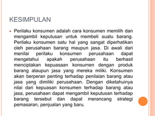 KESIMPULAN
 Perilaku konsumen adalah cara konsumen memilih dan
mengambil keputusan untuk membeli suatu barang.
Perilaku konsumen satu hal yang sangat diperhatikan
oleh perusahaan barang maupun jasa. Di awali dari
menilai perilaku konsumen perusahaan dapat
mengetahui apakah perusahaan itu berhasil
menciptakan kepuasaan konsumen dengan produk
barang ataupun jasa yang mereka miliki. Konsumen
akan berperan penting terhadap penilaian barang atau
jasa yang dimiliki perusahaan. Dengan diketahuinya
nilai dari kepuasan konsumen terhadap barang atau
jasa, perusahaan dapat mengambil keputusan terhadap
barang tersebut dan dapat merancang strategi
pemasaran, penjualan yang baru.
 